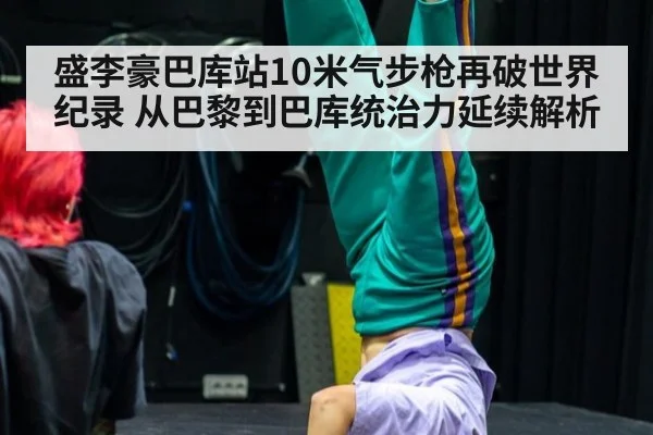 盛李豪巴库站10米气步枪再破世界纪录 从巴黎到巴库统治力延续解析