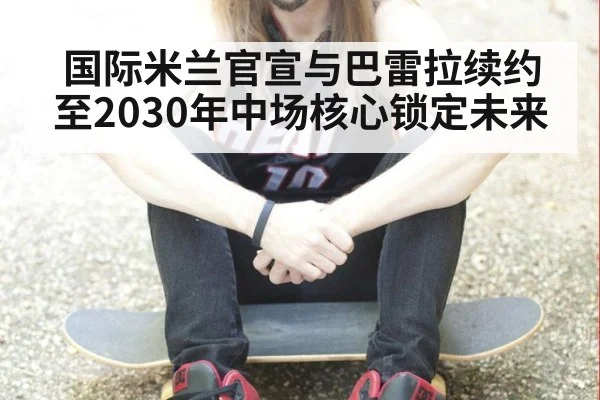 国际米兰官宣与巴雷拉续约至2030年中场核心锁定未来